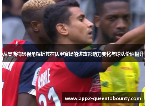 从奥斯梅恩视角解析其在法甲赛场的进攻影响力变化与球队价值提升