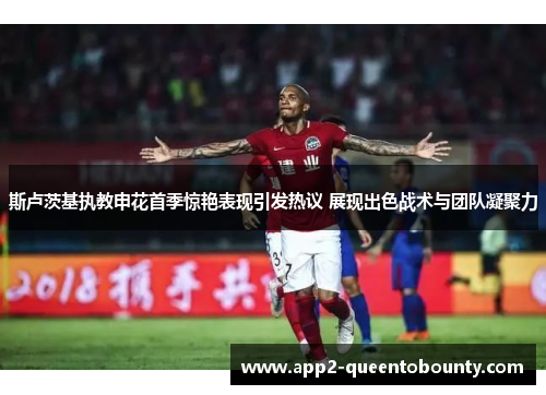 斯卢茨基执教申花首季惊艳表现引发热议 展现出色战术与团队凝聚力